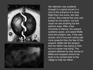 Her attention was suddenly
brought to a spiral carved in a
rock at the entrance of a cave.
Right then she knew, she had
arrived. She entered the cave and
looked for the python, but she
could not see anything but the
pythons eyes. After a few
moments of silence, the serpent
suddenly spoke, and asked Mella
what the problem was, if she was
scared, and if love and caring was
more powerful than the fear of the
serpent. Mella told the serpent
that her father was laying in their
hut on a straw mat dying. The
serpent slithered its way across to
Mella and wrapped around her
body to be carried back to the
village to help her father.
 