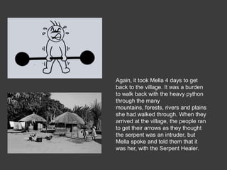 Again, it took Mella 4 days to get
back to the village. It was a burden
to walk back with the heavy python
through the many
mountains, forests, rivers and plains
she had walked through. When they
arrived at the village, the people ran
to get their arrows as they thought
the serpent was an intruder, but
Mella spoke and told them that it
was her, with the Serpent Healer.
 