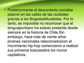 • Posteriormente el descontento socialse
  plasmó en las calles de las ciudades
  gracias a las BrigadasMuralistas. Por lo
  tanto, es imposible no reconocer que el
  lenguajeurbano ha estado presente desde
  siempre en la historia de Chile.Sin
  embargo, hace más de veinte años
  jóvenes nacionales relacionadoscon el
  movimiento hip-hop comenzaron a realizar
  sus primeros trazossobre los muros
  capitalinos.
 