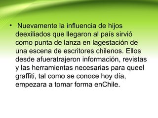• Nuevamente la influencia de hijos
  deexiliados que llegaron al país sirvió
  como punta de lanza en lagestación de
  una escena de escritores chilenos. Ellos
  desde afueratrajeron información, revistas
  y las herramientas necesarias para queel
  graffiti, tal como se conoce hoy día,
  empezara a tomar forma enChile.
 