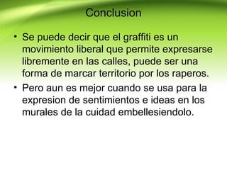Conclusion

• Se puede decir que el graffiti es un
  movimiento liberal que permite expresarse
  libremente en las calles, puede ser una
  forma de marcar territorio por los raperos.
• Pero aun es mejor cuando se usa para la
  expresion de sentimientos e ideas en los
  murales de la cuidad embellesiendolo.
 