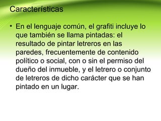 Características

• En el lenguaje común, el grafiti incluye lo
  que también se llama pintadas: el
  resultado de pintar letreros en las
  paredes, frecuentemente de contenido
  político o social, con o sin el permiso del
  dueño del inmueble, y el letrero o conjunto
  de letreros de dicho carácter que se han
  pintado en un lugar.
 
