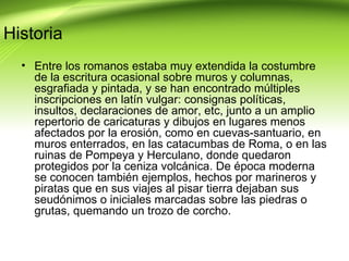 Historia
  • Entre los romanos estaba muy extendida la costumbre
    de la escritura ocasional sobre muros y columnas,
    esgrafiada y pintada, y se han encontrado múltiples
    inscripciones en latín vulgar: consignas políticas,
    insultos, declaraciones de amor, etc, junto a un amplio
    repertorio de caricaturas y dibujos en lugares menos
    afectados por la erosión, como en cuevas-santuario, en
    muros enterrados, en las catacumbas de Roma, o en las
    ruinas de Pompeya y Herculano, donde quedaron
    protegidos por la ceniza volcánica. De época moderna
    se conocen también ejemplos, hechos por marineros y
    piratas que en sus viajes al pisar tierra dejaban sus
    seudónimos o iniciales marcadas sobre las piedras o
    grutas, quemando un trozo de corcho.
 