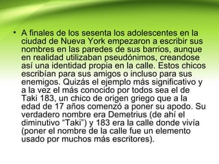 • A finales de los sesenta los adolescentes en la
  ciudad de Nueva York empezaron a escribir sus
  nombres en las paredes de sus barrios, aunque
  en realidad utilizaban pseudónimos, creandose
  así una identidad propia en la calle. Estos chicos
  escribían para sus amigos o incluso para sus
  enemigos. Quizás el ejemplo más significativo y
  a la vez el más conocido por todos sea el de
  Taki 183, un chico de origen griego que a la
  edad de 17 años comenzó a poner su apodo. Su
  verdadero nombre era Demetrius (de ahí el
  diminutivo “Taki”) y 183 era la calle donde vivía
  (poner el nombre de la calle fue un elemento
  usado por muchos más escritores).
 