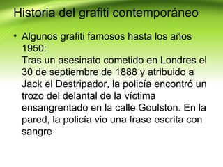 Historia del grafiti contemporáneo
• Algunos grafiti famosos hasta los años
  1950:
  Tras un asesinato cometido en Londres el
  30 de septiembre de 1888 y atribuido a
  Jack el Destripador, la policía encontró un
  trozo del delantal de la víctima
  ensangrentado en la calle Goulston. En la
  pared, la policía vio una frase escrita con
  sangre
 