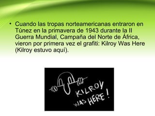• Cuando las tropas norteamericanas entraron en
  Túnez en la primavera de 1943 durante la II
  Guerra Mundial, Campaña del Norte de África,
  vieron por primera vez el grafiti: Kilroy Was Here
  (Kilroy estuvo aquí).
 