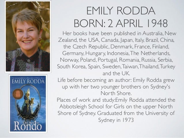 EMILY RODDA
BORN: 2 APRIL 1948
Her books have been published in Australia, New
Zealand, the USA, Canada, Japan, Italy, Brazil, China,
the Czech Republic, Denmark, France, Finland,
Germany, Hungary, Indonesia,The Netherlands,
Norway, Poland, Portugal, Romania, Russia, Serbia,
South Korea, Spain, Sweden,Taiwan,Thailand,Turkey
and the UK.
Life before becoming an author: Emily Rodda grew
up with her two younger brothers on Sydney's
North Shore.
Places of work and study:Emily Rodda attended the
Abbotsleigh School for Girls on the upper North
Shore of Sydney. Graduated from the University of
Sydney in 1973
 