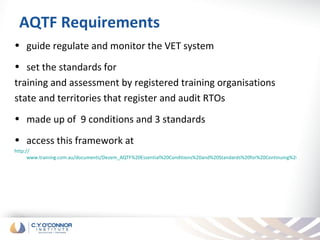 AQTF Requirements
• guide regulate and monitor the VET system
• set the standards for
training and assessment by registered training organisations
state and territories that register and audit RTOs
• made up of 9 conditions and 3 standards
• access this framework at
http://
      www.training.com.au/documents/Dezem_AQTF%20Essential%20Conditions%20and%20Standards%20for%20Continuing%20Registratio
 