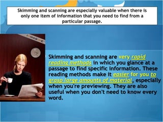 Skimming and scanning are especially valuable when there is
 only one item of information that you need to find from a
                     particular passage.




              Skimming and scanning are very rapid
              reading methods in which you glance at a
              passage to find specific information. These
              reading methods make it easier for you to
              grasp large amounts of material, especially
              when you're previewing. They are also
              useful when you don't need to know every
              word.
 