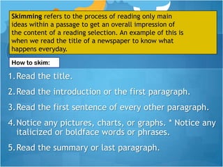 Skimming refers to the process of reading only main
ideas within a passage to get an overall impression of
the content of a reading selection. An example of this is
when we read the title of a newspaper to know what
happens everyday.
How to skim:

1.Read the title.
2.Read the introduction or the first paragraph.
3.Read the first sentence of every other paragraph.
4.Notice any pictures, charts, or graphs. * Notice any
  italicized or boldface words or phrases.
5.Read the summary or last paragraph.
 