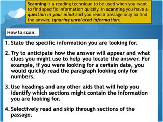 Scanning is a reading technique to be used when you want
         to find specific information quickly. In scanning you have a
         question in your mind and you read a passage only to find
         the answer, ignoring unrelated information.

How to scan:

1. State the specific information you are looking for.
2. Try to anticipate how the answer will appear and what
   clues you might use to help you locate the answer. For
   example, if you were looking for a certain date, you
   would quickly read the paragraph looking only for
   numbers.
3. Use headings and any other aids that will help you
   identify which sections might contain the information
   you are looking for.
4. Selectively read and skip through sections of the
   passage.
 
