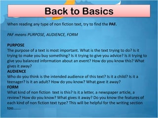 Back to Basics
When reading any type of non fiction text, try to find the PAF.

PAF means PURPOSE, AUDIENCE, FORM

PURPOSE
The purpose of a text is most important. What is the text trying to do? Is it
trying to make you buy something? Is it trying to give you advice? Is it trying to
give you balanced information about an event? How do you know this? What
gives it away?
AUDIENCE
Who do you think is the intended audience of this text? Is it a child? Is it a
teenager? Is it an adult? How do you know? What gave it away?
FORM
What kind of non fiction text is this? Is it a letter, a newspaper article, a
review? How do you know? What gives it away? Do you know the features of
each kind of non fiction text type? This will be helpful for the writing section
too.......
 
