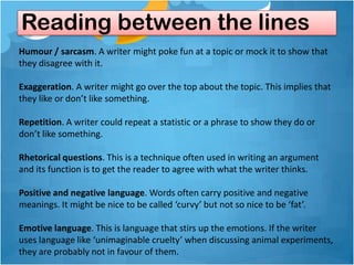 Reading between the lines
Humour / sarcasm. A writer might poke fun at a topic or mock it to show that
they disagree with it.

Exaggeration. A writer might go over the top about the topic. This implies that
they like or don’t like something.

Repetition. A writer could repeat a statistic or a phrase to show they do or
don’t like something.

Rhetorical questions. This is a technique often used in writing an argument
and its function is to get the reader to agree with what the writer thinks.

Positive and negative language. Words often carry positive and negative
meanings. It might be nice to be called ‘curvy’ but not so nice to be ‘fat’.

Emotive language. This is language that stirs up the emotions. If the writer
uses language like ‘unimaginable cruelty’ when discussing animal experiments,
they are probably not in favour of them.
 