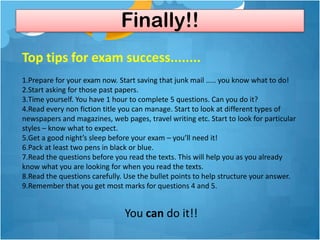 Finally!!
Top tips for exam success........
1.Prepare for your exam now. Start saving that junk mail ..... you know what to do!
2.Start asking for those past papers.
3.Time yourself. You have 1 hour to complete 5 questions. Can you do it?
4.Read every non fiction title you can manage. Start to look at different types of
newspapers and magazines, web pages, travel writing etc. Start to look for particular
styles – know what to expect.
5.Get a good night’s sleep before your exam – you’ll need it!
6.Pack at least two pens in black or blue.
7.Read the questions before you read the texts. This will help you as you already
know what you are looking for when you read the texts.
8.Read the questions carefully. Use the bullet points to help structure your answer.
9.Remember that you get most marks for questions 4 and 5.


                               You can do it!!
 