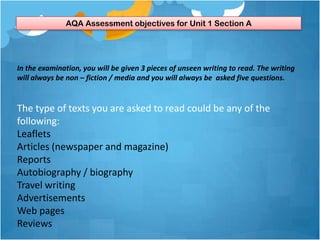 AQA Assessment objectives for Unit 1 Section A




In the examination, you will be given 3 pieces of unseen writing to read. The writing
will always be non – fiction / media and you will always be asked five questions.


The type of texts you are asked to read could be any of the
following:
Leaflets
Articles (newspaper and magazine)
Reports
Autobiography / biography
Travel writing
Advertisements
Web pages
Reviews
 