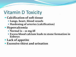 Vitamin D Toxicity
 Calcification of soft tissue
   Lungs, heart, blood vessels
   Hardening of arteries (calcification)
 Hypercalcemia
   Normal is ~ 10 mg/dl
   Excess blood calcium leads to stone formation in
    kidneys
 Lack of appetite
 Excessive thirst and urination
 