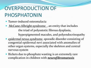 OVERPRODUCTION OF
PHOSPHATONIN
 Tumor-induced osteomalacia
 McCune-Albright syndrome , an entity that includes
          the triad of polyostotic fibrous dysplasia,
          hyperpigmented macules, and polyendocrinopathy
 epidermal nevus syndrome, sporadic disorder consisting of
  congential epidermal nevi associated with anomalies of
  other organ systems, especially the skeleton and central
  nervous system
 Rickets due to phosphate wasting is an extremely rare
  complication in children with neurofibromatosis
 