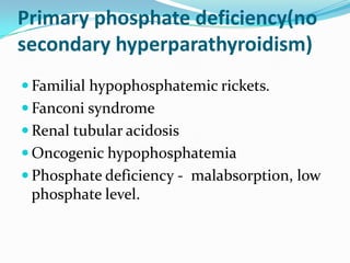 Primary phosphate deficiency(no
secondary hyperparathyroidism)
 Familial hypophosphatemic rickets.
 Fanconi syndrome
 Renal tubular acidosis
 Oncogenic hypophosphatemia
 Phosphate deficiency - malabsorption, low
 phosphate level.
 