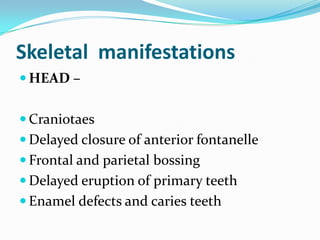 Skeletal manifestations
 HEAD –


 Craniotaes
 Delayed closure of anterior fontanelle
 Frontal and parietal bossing
 Delayed eruption of primary teeth
 Enamel defects and caries teeth
 