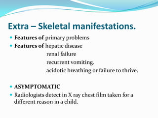 Extra – Skeletal manifestations.
 Features of primary problems
 Features of hepatic disease
                renal failure
                recurrent vomiting.
                acidotic breathing or failure to thrive.

 ASYMPTOMATIC
 Radiologists detect in X ray chest film taken for a
  different reason in a child.
 