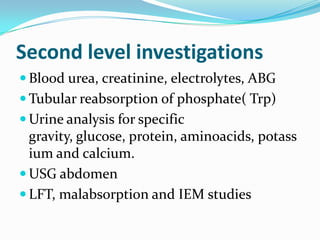 Second level investigations
 Blood urea, creatinine, electrolytes, ABG
 Tubular reabsorption of phosphate( Trp)
 Urine analysis for specific
  gravity, glucose, protein, aminoacids, potass
  ium and calcium.
 USG abdomen
 LFT, malabsorption and IEM studies
 