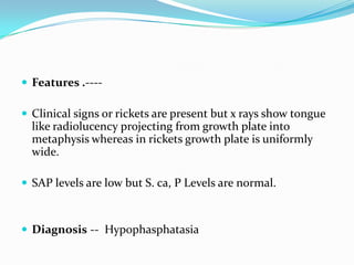  Features .----

 Clinical signs or rickets are present but x rays show tongue
  like radiolucency projecting from growth plate into
  metaphysis whereas in rickets growth plate is uniformly
  wide.

 SAP levels are low but S. ca, P Levels are normal.



 Diagnosis -- Hypophasphatasia
 