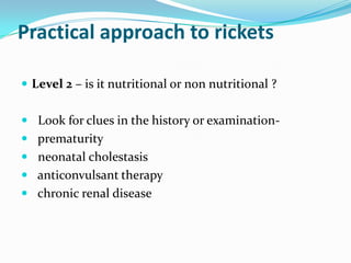 Practical approach to rickets

 Level 2 – is it nutritional or non nutritional ?


 Look for clues in the history or examination-
 prematurity
 neonatal cholestasis
 anticonvulsant therapy
 chronic renal disease
 