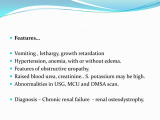  Features…


 Vomiting , lethargy, growth retardation
 Hypertension, anemia, with or without edema.
 Features of obstructive uropathy.
 Raised blood urea, creatinine.. S. potassium may be high.
 Abnormalities in USG, MCU and DMSA scan.


 Diagnosis – Chronic renal failure - renal osteodystrophy.
 