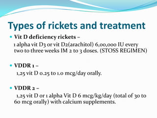 Types of rickets and treatment
 Vit D deficiency rickets –
 1 alpha vit D3 or vit D2(arachitol) 6,00,000 IU every
 two to three weeks IM 2 to 3 doses. (STOSS REGIMEN)

 VDDR 1 –
  1,25 vit D 0.25 to 1.0 mcg/day orally.

 VDDR 2 –
  1,25 vit D or 1 alpha Vit D 6 mcg/kg/day (total of 30 to
 60 mcg orally) with calcium supplements.
 