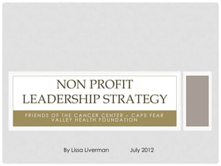 NON PROFIT
LEADERSHIP STRATEGY
FRIENDS OF THE CANCER CENTER – CAPE FEAR
        VALLEY HEALTH FOUNDATION




           By Lissa Liverman   July 2012
 