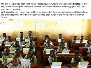 The aim is to provide each child with a rugged, low-cost, low-power, connected laptop. To this
end, they have designed hardware, content and software for collaborative, joyful, and self-
empowered learning.
With access to this type of tool, children are engaged in their own education, and learn, share,
and create together. They become connected to each other, to the world and to a brighter
future.
 
