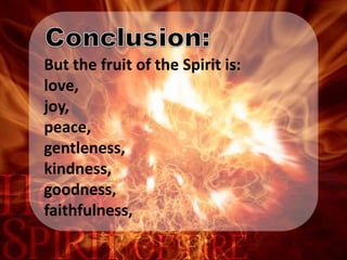 But the fruit of the Spirit is:
love,
joy,
peace,
gentleness,
kindness,
goodness,
faithfulness,
 