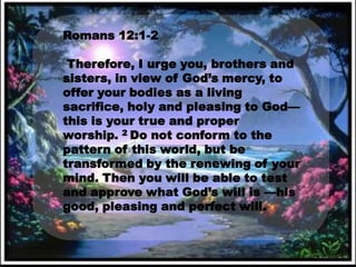 Romans 12:1-2

 Therefore, I urge you, brothers and
sisters, in view of God’s mercy, to
offer your bodies as a living
sacrifice, holy and pleasing to God—
this is your true and proper
worship. 2 Do not conform to the
pattern of this world, but be
transformed by the renewing of your
mind. Then you will be able to test
and approve what God’s will is —his
good, pleasing and perfect will.
 