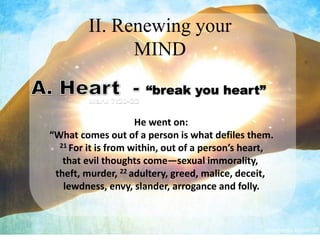 II. Renewing your
               MIND
                        “break you heart”
         Mark 7:20-22


                     He went on:
“What comes out of a person is what defiles them.
  21 For it is from within, out of a person’s heart,

   that evil thoughts come—sexual immorality,
 theft, murder, 22 adultery, greed, malice, deceit,
   lewdness, envy, slander, arrogance and folly.
 