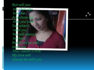 But will you
 say that you
 love me
And show me
 that you care
Say when I
 need you
You will always
 be there
But if you go and
leave me
This I swear is true
My love will
always be with you
 