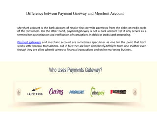 Difference between Payment Gateway and Merchant Account


Merchant account is the bank account of retailer that permits payments from the debit or credit cards
of the consumers. On the other hand, payment gateway is not a bank account yet it only serves as a
terminal for authorization and verification of transactions in debit or credit card processing.

Payment gateways and merchant account are sometimes speculated as one for the point that both
works with financial transactions. But in fact they are both completely different from one another even
though they are allies when it comes to financial transactions and online marketing business.
 