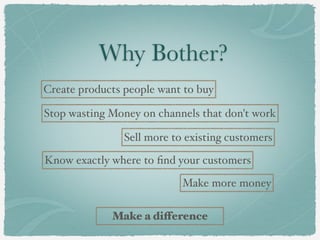 Why Bother?
Create products people want to buy
Stop wasting Money on channels that don't work
Sell more to existing customers
Know exactly where to find your customers
Make more money
Make a difference