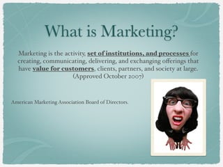 What is Marketing?
Marketing is the activity, set of institutions, and processes for
creating, communicating, delivering, and exchanging offerings that
have value for customers, clients, partners, and society at large.
(Approved October 2007)
American Marketing Association Board of Directors.