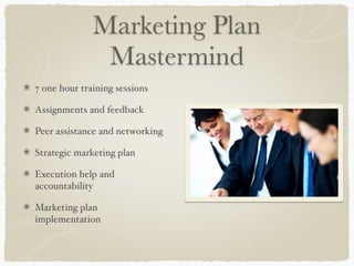 Marketing Plan
               Mastermind
7 one hour training sessions

Assignments and feedback

Peer assistance and networking

Strategic marketing plan

Execution help and
accountability

Marketing plan
implementation
 