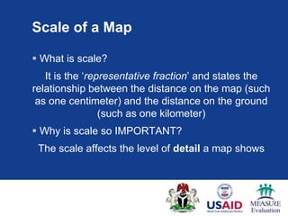 Scale of a Map

 What is scale?
   It is the „representative fraction‟ and states the
relationship between the distance on the map (such
 as one centimeter) and the distance on the ground
                 (such as one kilometer)
 Why is scale so IMPORTANT?
 The scale affects the level of detail a map shows
 