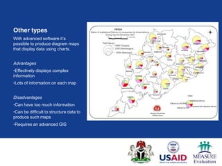 Other types
With advanced software it‟s
possible to produce diagram maps
that display data using charts.


Advantages
•Effectively displays complex
information
•Lots of information on each map


Disadvantages
•Can have too much information
•Can be difficult to structure data to
produce such maps
•Requires an advanced GIS
 