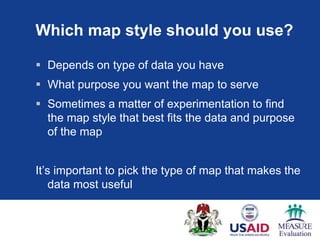 Which map style should you use?

 Depends on type of data you have
 What purpose you want the map to serve
 Sometimes a matter of experimentation to find
  the map style that best fits the data and purpose
  of the map


It‟s important to pick the type of map that makes the
    data most useful
 