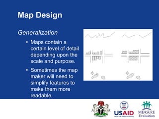 Map Design

Generalization
   Maps contain a
    certain level of detail
    depending upon the
    scale and purpose.
   Sometimes the map
    maker will need to
    simplify features to
    make them more
    readable.
 