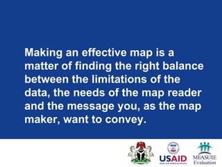 Making an effective map is a
matter of finding the right balance
between the limitations of the
data, the needs of the map reader
and the message you, as the map
maker, want to convey.
 