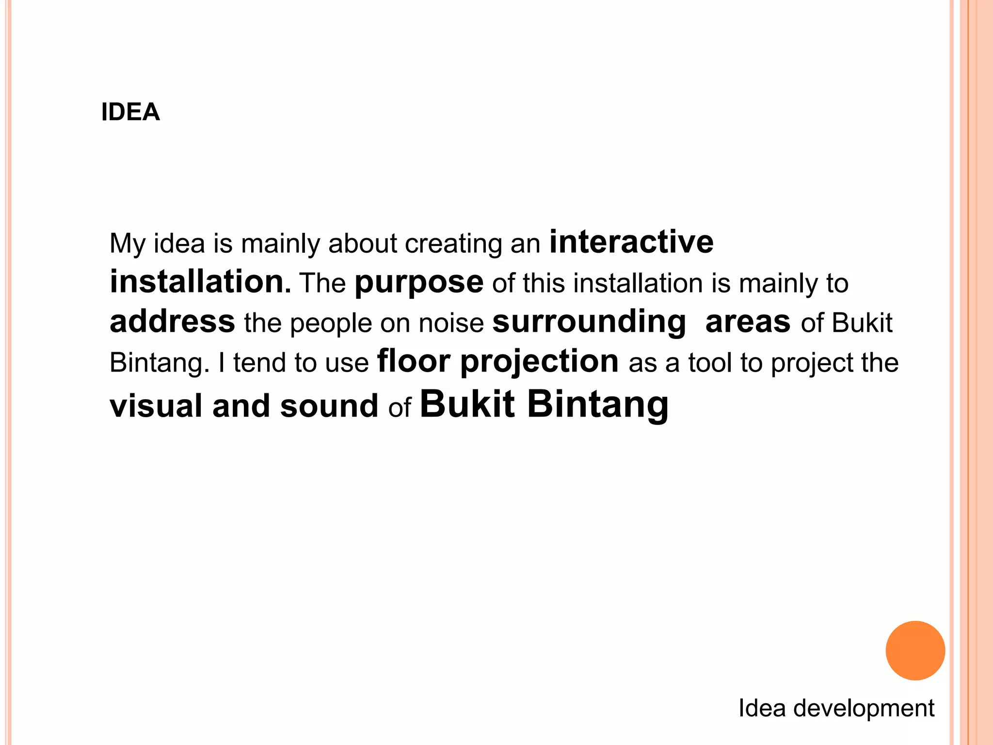 IDEA




My idea is mainly about creating an interactive
installation. The purpose of this installation is mainly to
address the people on noise surrounding areas of Bukit
Bintang. I tend to use floor projection as a tool to project the
visual and sound of Bukit Bintang




                                                  Idea development
 