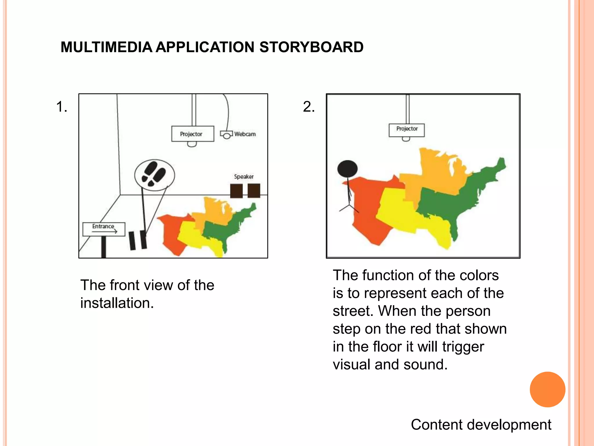 MULTIMEDIA APPLICATION STORYBOARD


1.                           2.




                                  The function of the colors
     The front view of the
                                  is to represent each of the
     installation.
                                  street. When the person
                                  step on the red that shown
                                  in the floor it will trigger
                                  visual and sound.



                                              Content development
 