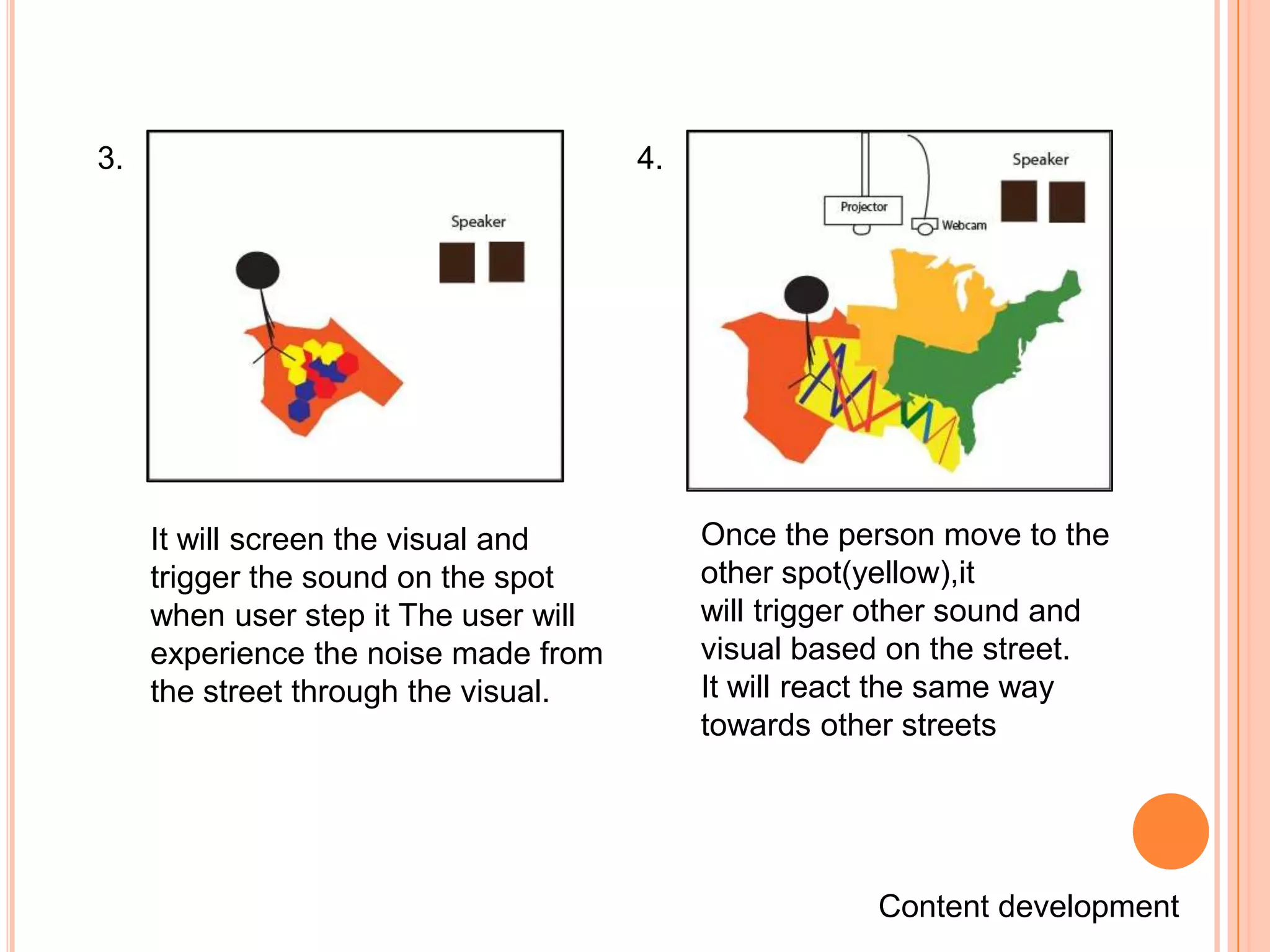 3.                                     4.




     It will screen the visual and          Once the person move to the
     trigger the sound on the spot          other spot(yellow),it
     when user step it The user will        will trigger other sound and
     experience the noise made from         visual based on the street.
     the street through the visual.         It will react the same way
                                            towards other streets




                                                        Content development
 