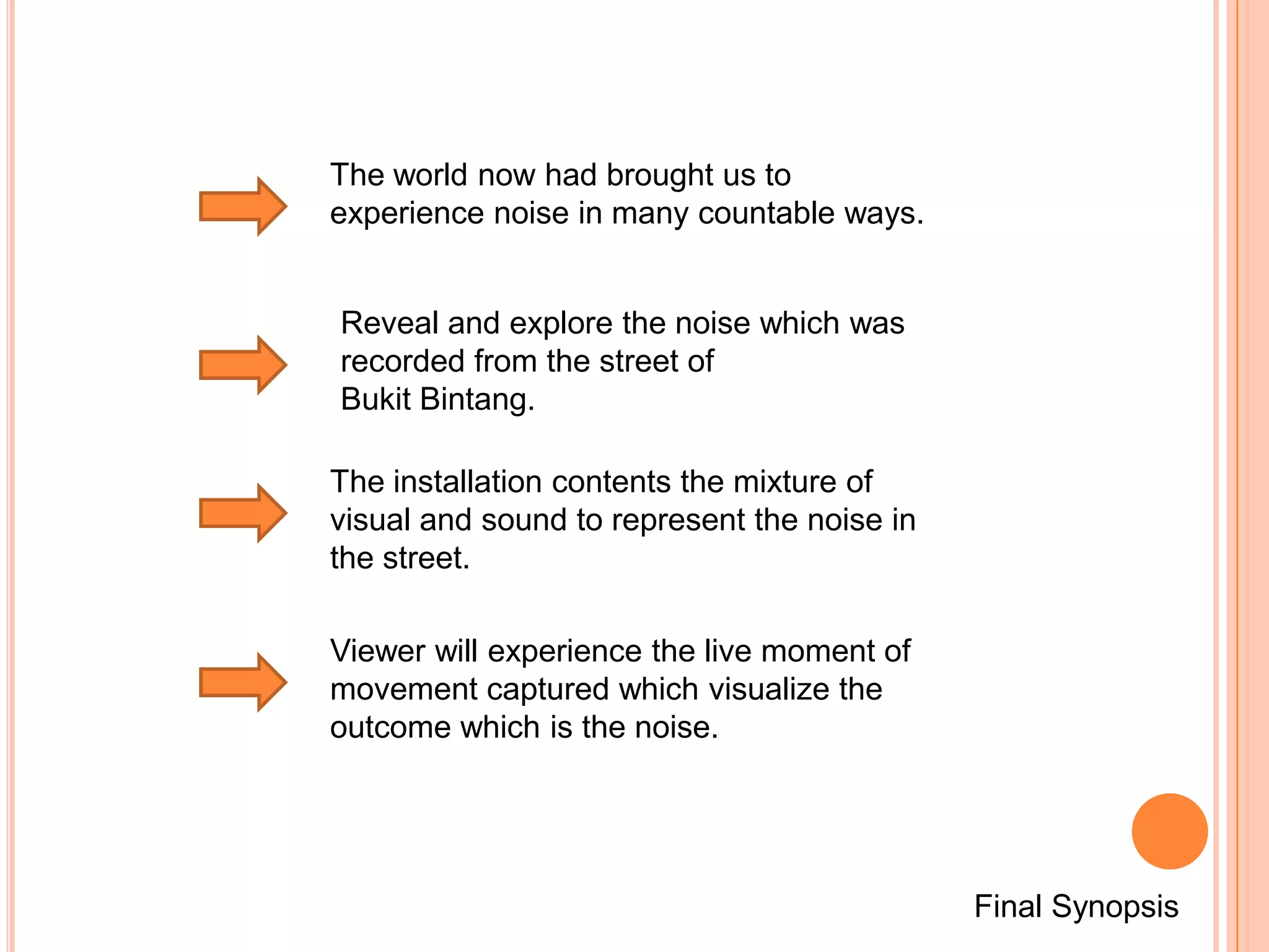 The world now had brought us to
experience noise in many countable ways.


Reveal and explore the noise which was
recorded from the street of
Bukit Bintang.

The installation contents the mixture of
visual and sound to represent the noise in
the street.

Viewer will experience the live moment of
movement captured which visualize the
outcome which is the noise.




                                             Final Synopsis
 
