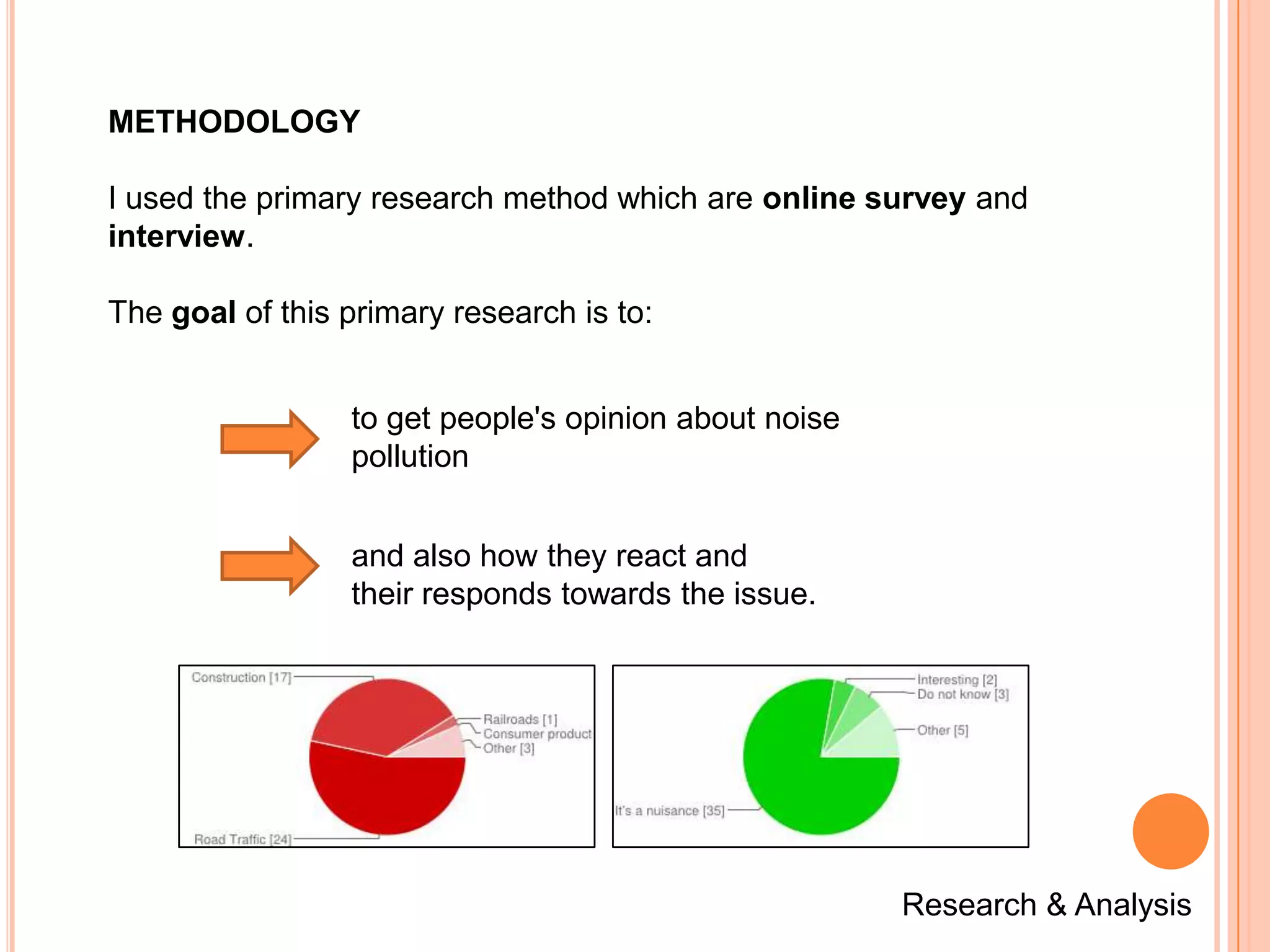 METHODOLOGY

I used the primary research method which are online survey and
interview.

The goal of this primary research is to:


                 to get people's opinion about noise
                 pollution


                 and also how they react and
                 their responds towards the issue.




                                                       Research & Analysis
 