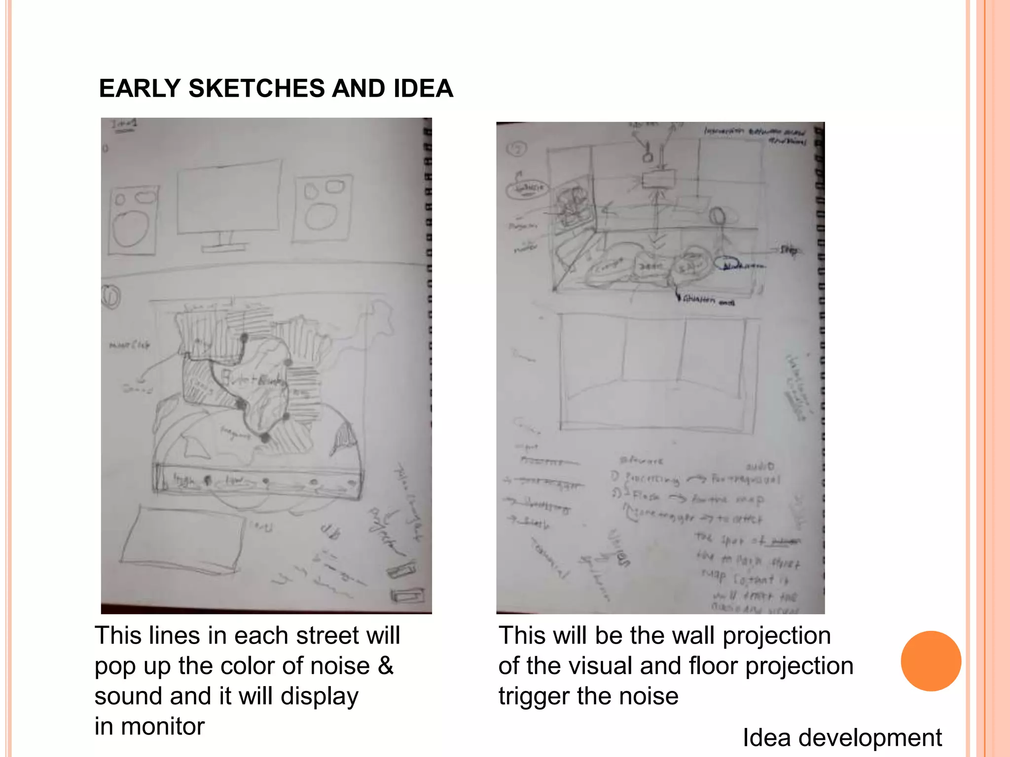 EARLY SKETCHES AND IDEA




This lines in each street will   This will be the wall projection
pop up the color of noise &      of the visual and floor projection
sound and it will display        trigger the noise
in monitor                                              Idea development
 